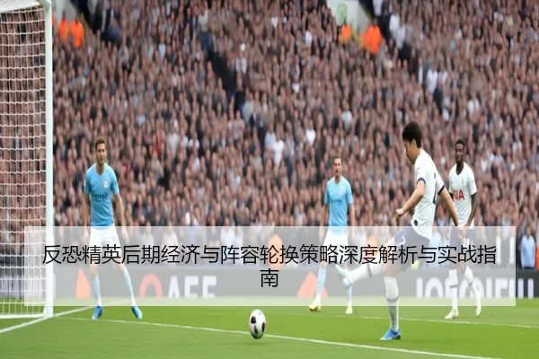 反恐精英后期经济与阵容轮换策略深度解析与实战指南